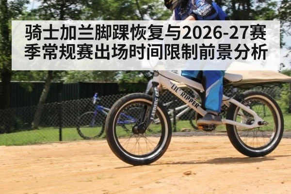 骑士加兰脚踝恢复与2026-27赛季常规赛出场时间限制前景分析